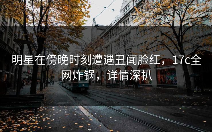 明星在傍晚时刻遭遇丑闻脸红，17c全网炸锅，详情深扒