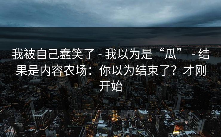 我被自己蠢笑了 - 我以为是“瓜” - 结果是内容农场：你以为结束了？才刚开始