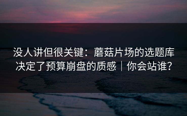 没人讲但很关键：蘑菇片场的选题库决定了预算崩盘的质感｜你会站谁？
