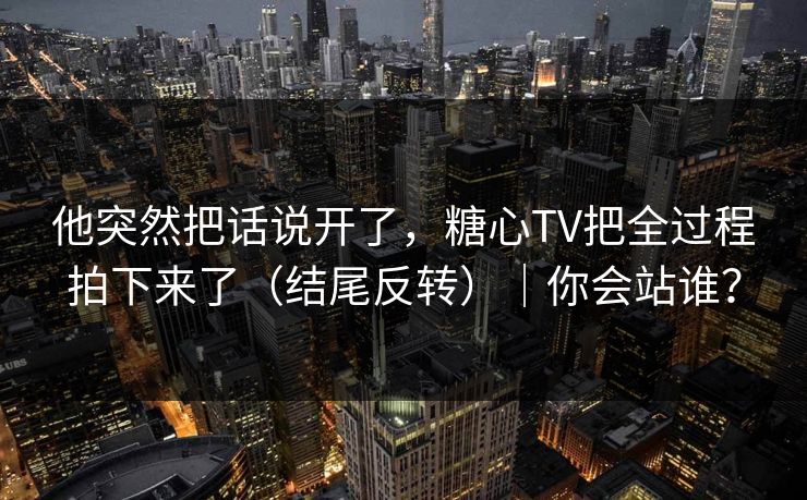 他突然把话说开了，糖心TV把全过程拍下来了（结尾反转）｜你会站谁？