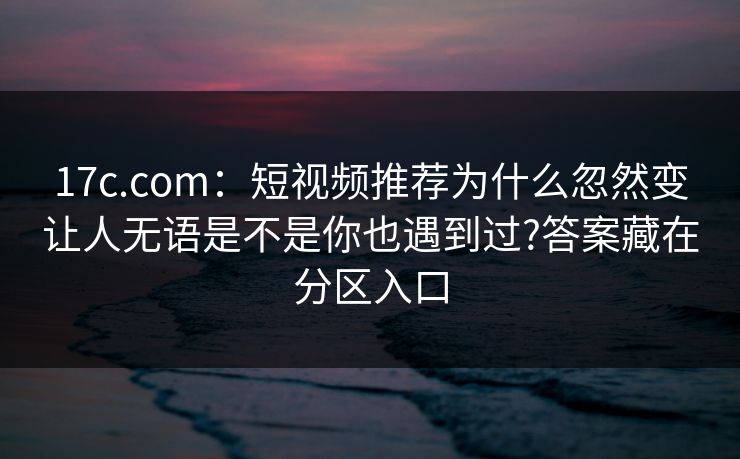17c.com：短视频推荐为什么忽然变让人无语是不是你也遇到过?答案藏在分区入口