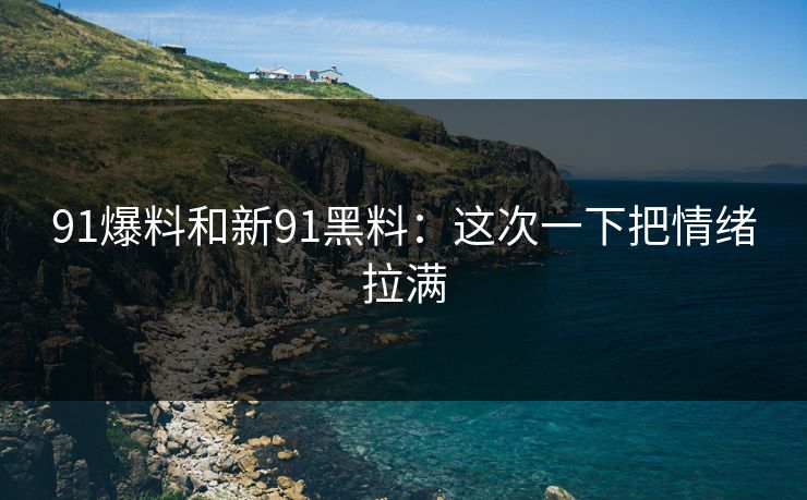 91爆料和新91黑料：这次一下把情绪拉满