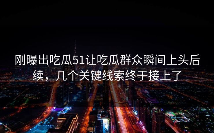 刚曝出吃瓜51让吃瓜群众瞬间上头后续，几个关键线索终于接上了