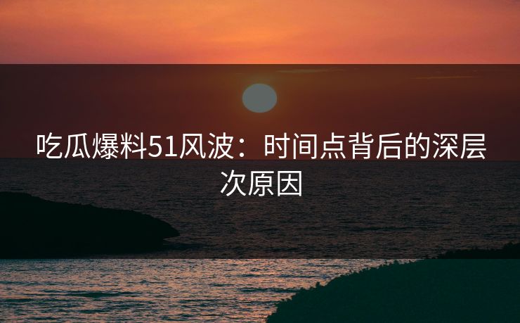 吃瓜爆料51风波：时间点背后的深层次原因