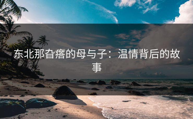 东北那旮瘩的母与子:温情背后的故事 东北那旮瘩的母与子:温情背后的故事