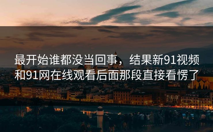 最开始谁都没当回事,结果新91视频和91网在线观看后面那段直接看愣了